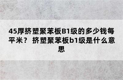 45厚挤塑聚苯板B1级的多少钱每平米？ 挤塑聚苯板b1级是什么意思